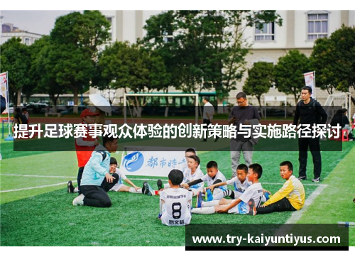 提升足球赛事观众体验的创新策略与实施路径探讨 提升足球赛事观众体验的创新策略与实施路径探讨
