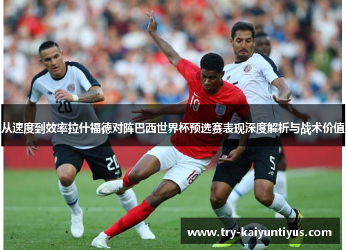 从速度到效率拉什福德对阵巴西世界杯预选赛表现深度解析与战术价值 从速度到效率拉什福德对阵巴西世界杯预选赛表现深度解析与战术价值