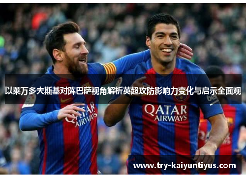 以莱万多夫斯基对阵巴萨视角解析英超攻防影响力变化与启示全面观 以莱万多夫斯基对阵巴萨视角解析英超攻防影响力变化与启示全面观