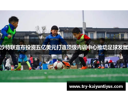 沙特联宣布投资五亿美元打造顶级青训中心推动足球发展 沙特联宣布投资五亿美元打造顶级青训中心推动足球发展