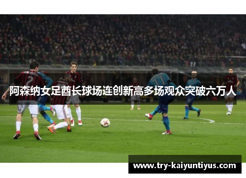 阿森纳女足酋长球场连创新高多场观众突破六万人