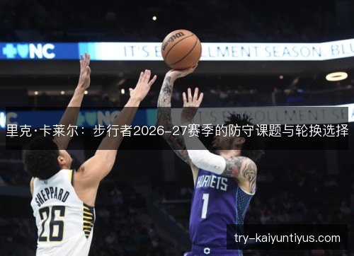 里克·卡莱尔：步行者2026-27赛季的防守课题与轮换选择